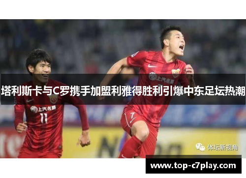 塔利斯卡与C罗携手加盟利雅得胜利引爆中东足坛热潮