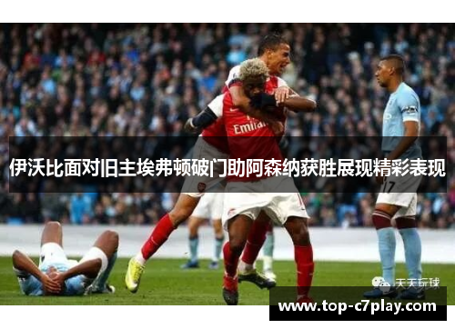伊沃比面对旧主埃弗顿破门助阿森纳获胜展现精彩表现 伊沃比面对旧主埃弗顿破门助阿森纳获胜展现精彩表现
