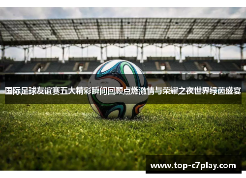 国际足球友谊赛五大精彩瞬间回顾点燃激情与荣耀之夜世界绿茵盛宴 国际足球友谊赛五大精彩瞬间回顾点燃激情与荣耀之夜世界绿茵盛宴